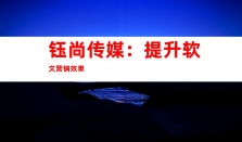 钰尚传媒：提升软文营销效果，解锁稿件发布与媒体宣传之门、品牌软文发布